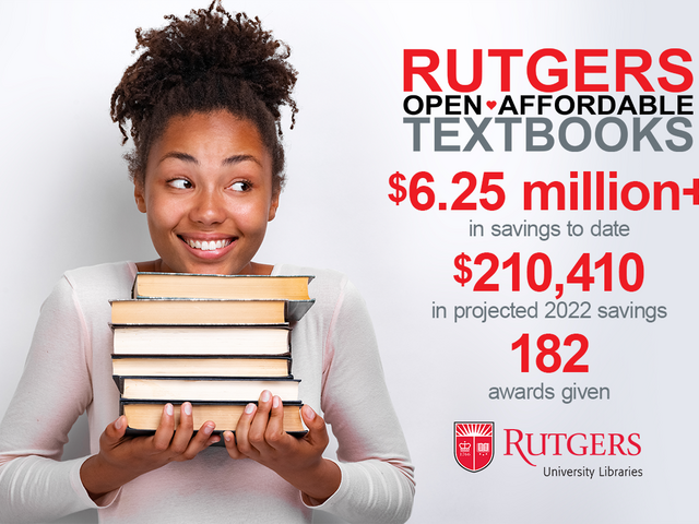 Smiling student holding pile of textbooks with the following text beside her. Rutgers Open Affordable Textbooks. $6.25 million+ in savings to date. $210,410 in projected 2022 savings. 182 awards given. Rutgers University Libraries logo.