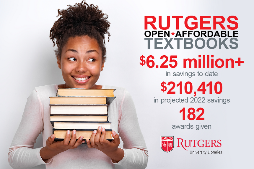 Smiling student holding pile of textbooks with the following text beside her. Rutgers Open Affordable Textbooks. $6.25 million+ in savings to date. $210,410 in projected 2022 savings. 182 awards given. Rutgers University Libraries logo.
